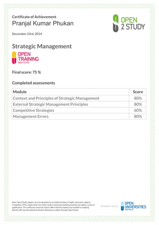 Certificate of Achievement
Pranjal Kumar Phukan
December 23rd, 2014
Strategic Management
Final score: 75 %
Completed assessments
Module Score
Context and Principles of Strategic Management 80%
External Strategic Management Principles 80%
Competitive Strategies 60%
Management Errors 80%
Powered by TCPDF (www.tcpdf.org)