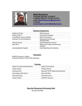 Wade Buchanan
Colorado Springs, CO 80915
(719)629-7284 (H) 719-367-2117(C)
email: Wade.Buchanan@gmail.com
Linkedin:
www.linkedin.com/in/WadeBuchanan
Systems Experience
Digital Unix/Tru64 MS SQL Server
Solaris 6/7/8/10 Oracle SQL Developer
Linux(Redhat, Ubuntu, Debian) Bash shell scripting
Windows PC and Workstations Netbackup/Tivoli Storage
Manager(TSM)
Windows Server Apache Application Support
MAC OS X BSM and HP Openview Monitoring
solutions
Jboss Application Support Cacti Reporting and monitoring
Education
COMPTIA Security+ certified
Currently working on Cisco CCNA certification.
Training
Solaris for Systems Administrators Solaris Fault Analysis
Veritas Cluster Windows Server
Windows Work Microsoft TCP/IP Networking Essentials
Administering SQL Server Microsoft Office
Microsoft Access Administering IIS
Oracle PL/SQL COMPTIA Security +
Security Clearances Previously Held
Top Secret SCI/SBI
 