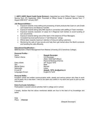3. ADFC (HDFC Bank Credit Cards Division):- Appointed as Junior Officer Grade 1, Customer
Service from 27h September 2004. Promoted to Officer Grade II Customer Service from 1st
August 2006 till 5th
January 2007.
Job Responsibilities:-
• Exposure towards cross selling and processing of bank products like Cash on call (Credit
card based loans) and Balance Transfer.
• Exposure towards taking daily MIS reports in connection with staffing of Team members.
• Exposure towards resolution of cases for 5 Regional Call Centers to avoid bursting of
turn around time.
• Exposure towards taking care of the team in the absence of Floor Managers.
• Consistent top level performance in “Call Observes” ratings.
• Efforts taken towards maximum retention of Inbound calling customers.
• Monitoring the calls of new recruits and help them get trained about the Bank’s products
and handling the calls efficiently.
Educational Qualification:-
BBM-Bachelor of Bank Management from Madras University (D.G.Vainshnav College).
Personal Profile:-
Name : Deepak Devarajan
Father’s Name : A.S.Devarajan
(Retd. SCB Staff Officer)
Personal Banking-Chennai.
Date of Birth : 29th
August 1979
Sex : Male
Marital Status : Married
Nationality : Indian
E-mail ID : deepak_1979_dev@yahoo.in
Languages Known : English & Tamil
Personal Skills:-
Excellent verbal and written communication skills, steady and serious person who likes to work
and fit easily into a new team. I tend to be clean and careful in my work and quick to pick up new
instructions.
Extra Curricular Activities:-
Participated in several cultural activities held in college and in school.
I hereby, declare that the above mentioned details are true to the best of my knowledge and
belief.
Date :
Place : Chennai
(Deepak Devarajan)
 