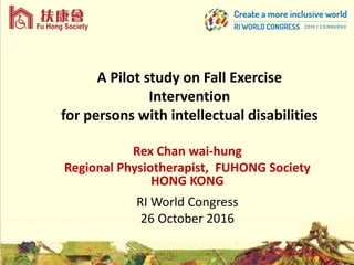 A Pilot study on Fall Exercise
Intervention
for persons with intellectual disabilities
Rex Chan wai-hung
Regional Physiotherapist, FUHONG Society
HONG KONG
RI World Congress
26 October 2016
 