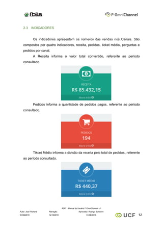 A097 - Manual do Usuário F-OmniChannel v.1
Autor: Jean Richard Alteração: Aprovador: Rodrigo Schiavini
1231/08/2015 14/10/2015 31/08/2015
2.3 INDICADORES
Os indicadores apresentam os números das vendas nos Canais. São
compostos por quatro indicadores, receita, pedidos, ticket médio, perguntas e
pedidos por canal.
A Receita informa o valor total convertido, referente ao período
consultado.
Pedidos informa a quantidade de pedidos pagos, referente ao período
consultado.
Tikcet Médio informa a divisão da receita pelo total de pedidos, referente
ao período consultado.
 