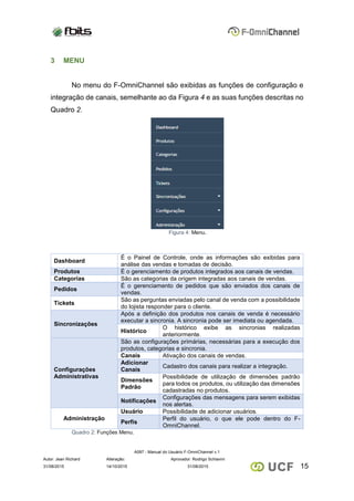 A097 - Manual do Usuário F-OmniChannel v.1
Autor: Jean Richard Alteração: Aprovador: Rodrigo Schiavini
1531/08/2015 14/10/2015 31/08/2015
3 MENU
No menu do F-OmniChannel são exibidas as funções de configuração e
integração de canais, semelhante ao da Figura 4 e as suas funções descritas no
Quadro 2.
Figura 4: Menu.
Dashboard
É o Painel de Controle, onde as informações são exibidas para
análise das vendas e tomadas de decisão.
Produtos É o gerenciamento de produtos integrados aos canais de vendas.
Categorias São as categorias da origem integradas aos canais de vendas.
Pedidos
É o gerenciamento de pedidos que são enviados dos canais de
vendas.
Tickets
São as perguntas enviadas pelo canal de venda com a possibilidade
do lojista responder para o cliente.
Sincronizações
Após a definição dos produtos nos canais de venda é necessário
executar a sincronia. A sincronia pode ser imediata ou agendada.
Histórico
O histórico exibe as sincronias realizadas
anteriormente.
Configurações
Administrativas
São as configurações primárias, necessárias para a execução dos
produtos, categorias e sincronia.
Canais Ativação dos canais de vendas.
Adicionar
Canais
Cadastro dos canais para realizar a integração.
Dimensões
Padrão
Possibilidade de utilização de dimensões padrão
para todos os produtos, ou utilização das dimensões
cadastradas no produtos.
Notificações
Configurações das mensagens para serem exibidas
nos alertas.
Administração
Usuário Possibilidade de adicionar usuários.
Perfis
Perfil do usuário, o que ele pode dentro do F-
OmniChannel.
Quadro 2: Funções Menu.
 