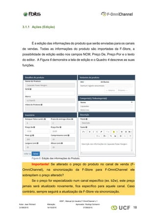 A097 - Manual do Usuário F-OmniChannel v.1
Autor: Jean Richard Alteração: Aprovador: Rodrigo Schiavini
1831/08/2015 14/10/2015 31/08/2015
3.1.1 Ações (Edição)
É a edição das informações do produto que serão enviadas para os canais
de vendas. Todas as informações do produto são importadas da F-Store, a
possibilidade de edição estão nos campos NCM, Preço De, Preço Por e o texto
do editor. A Figura 6 demonstra a tela de edição e o Quadro 4 descreve as suas
funções.
Figura 6: Edição das informações do Produto.
Importante! Se alterado o preço do produto no canal de venda (F-
OmniChannel), na sincronização da F-Store para F-OmniChannel ele
sobrepõem o preço alterado?
Se o preço for especializado num canal específico (ex. b2w), este preço
jamais será atualizado novamente, fica específico para aquele canal. Caso
contrário, sempre seguirá a atualização da F-Store via sincronização.
 
