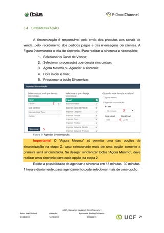 A097 - Manual do Usuário F-OmniChannel v.1
Autor: Jean Richard Alteração: Aprovador: Rodrigo Schiavini
2131/08/2015 14/10/2015 31/08/2015
3.4 SINCRONIZAÇÃO
A sincronização é responsável pelo envio dos produtos aos canais de
venda, pelo recebimento dos pedidos pagos e das mensagens de clientes. A
Figura 9 demonstra a tela de sincronia. Para realizar a sincronia é necessário:
1. Selecionar o Canal de Venda;
2. Selecionar processo(s) que deseja sincronizar;
3. Agora Mesmo ou Agendar a sincronia;
4. Hora inicial e final;
5. Pressionar o botão Sincronizar.
Figura 9: Agendar Sincronização.
Importante! O “Agora Mesmo” só permite uma das opções de
sincronização na etapa 2, caso selecionado mais de uma opção somente a
primeira será sincronizada. Se desejar sincronizar todas “Agora Mesmo”, deve
realizar uma sincronia para cada opção da etapa 2.
Existe a possibilidade de agendar a sincronia em 15 minutos, 30 minutos,
1 hora e diariamente, para agendamento pode selecionar mais de uma opção.
 