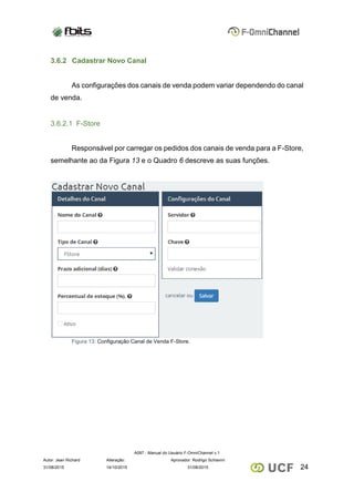 A097 - Manual do Usuário F-OmniChannel v.1
Autor: Jean Richard Alteração: Aprovador: Rodrigo Schiavini
2431/08/2015 14/10/2015 31/08/2015
3.6.2 Cadastrar Novo Canal
As configurações dos canais de venda podem variar dependendo do canal
de venda.
3.6.2.1 F-Store
Responsável por carregar os pedidos dos canais de venda para a F-Store,
semelhante ao da Figura 13 e o Quadro 6 descreve as suas funções.
Figura 13: Configuração Canal de Venda F-Store.
 