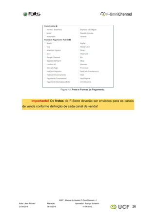 A097 - Manual do Usuário F-OmniChannel v.1
Autor: Jean Richard Alteração: Aprovador: Rodrigo Schiavini
2631/08/2015 14/10/2015 31/08/2015
Figura 15: Frete e Formas de Pagamento.
Importante! Os fretes da F-Store deverão ser enviados para os canais
de venda conforme definição de cada canal de venda!
 