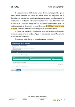 A097 - Manual do Usuário F-OmniChannel v.1
Autor: Jean Richard Alteração: Aprovador: Rodrigo Schiavini
2931/08/2015 14/10/2015 31/08/2015
O Mapeamento de SKUs tem a função de importar os produtos que já
estão sendo vendidos no canal de venda antes da integração do F-
OmniChannel, ou seja, se você já vendia seus produtos em algum canal de
venda antes de contratar o F-OmniChannel. Pressione o link “Planilha modelo
de importação”, a planilha já irá conter os produtos da F-Store, inclua o SKU do
produto que está sendo vendido no canal de venda. O SKU deve ser o do canal
de venda! Pressione o botão “Escolher Arquivo” e selecione a tabela.
O Status da Carga tem a função de exibir os produtos que já foram
sincronizados no canal de venda. A Figura 19 representa a tela de Mapeamento
de SKUs e Status da Carga.
Pressione o botão “Salvar” e o canal de venda é incluído.
 