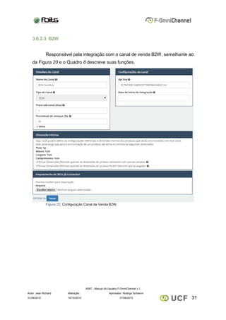 A097 - Manual do Usuário F-OmniChannel v.1
Autor: Jean Richard Alteração: Aprovador: Rodrigo Schiavini
3131/08/2015 14/10/2015 31/08/2015
3.6.2.3 B2W
Responsável pela integração com o canal de venda B2W, semelhante ao
da Figura 20 e o Quadro 8 descreve suas funções.
Figura 20: Configuração Canal de Venda B2W.
 