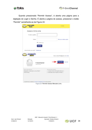 A097 - Manual do Usuário F-OmniChannel v.1
Autor: Jean Richard Alteração: Aprovador: Rodrigo Schiavini
3431/08/2015 14/10/2015 31/08/2015
Quando pressionado “Permitir Acesso”, é aberta uma página para a
digitação do Login e Senha. É aberta a página de acesso, pressionar o botão
“Permitir” semelhante ao da Figura 24.
Figura 24: Permitir Acesso Mercado Livre.
 