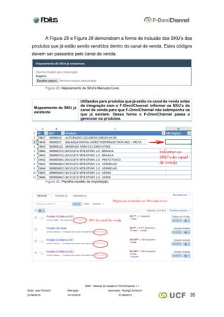 A097 - Manual do Usuário F-OmniChannel v.1
Autor: Jean Richard Alteração: Aprovador: Rodrigo Schiavini
3531/08/2015 14/10/2015 31/08/2015
A Figura 25 e Figura 26 demonstram a forma de inclusão dos SKU’s dos
produtos que já estão sendo vendidos dentro do canal de venda. Estes códigos
devem ser passados pelo canal de venda.
Figura 25: Mapeamento de SKU’s Mercado Livre.
Mapeamento de SKU já
existente
Utilizados para produtos que já estão no canal de venda antes
da integração com o F-OmniChannel. Informar os SKU’s do
canal de venda para que F-OmniChannel não sobreponha os
que já existem. Dessa forma o F-OmniChannel passa a
gerenciar os produtos.
Figura 26: Planilha modelo de importação.
 