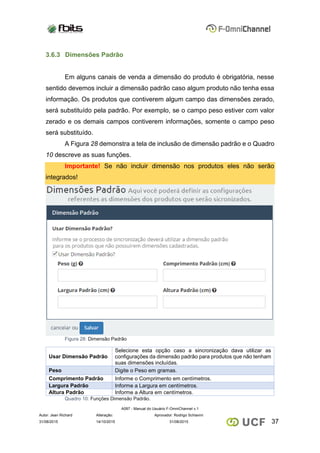 A097 - Manual do Usuário F-OmniChannel v.1
Autor: Jean Richard Alteração: Aprovador: Rodrigo Schiavini
3731/08/2015 14/10/2015 31/08/2015
3.6.3 Dimensões Padrão
Em alguns canais de venda a dimensão do produto é obrigatória, nesse
sentido devemos incluir a dimensão padrão caso algum produto não tenha essa
informação. Os produtos que contiverem algum campo das dimensões zerado,
será substituído pela padrão. Por exemplo, se o campo peso estiver com valor
zerado e os demais campos contiverem informações, somente o campo peso
será substituído.
A Figura 28 demonstra a tela de inclusão de dimensão padrão e o Quadro
10 descreve as suas funções.
Importante! Se não incluir dimensão nos produtos eles não serão
integrados!
Figura 28: Dimensão Padrão
Usar Dimensão Padrão
Selecione esta opção caso a sincronização dava utilizar as
configurações da dimensão padrão para produtos que não tenham
suas dimensões incluídas.
Peso Digite o Peso em gramas.
Comprimento Padrão Informe o Comprimento em centímetros.
Largura Padrão Informe a Largura em centímetros.
Altura Padrão Informe a Altura em centímetros.
Quadro 10: Funções Dimensão Padrão.
 