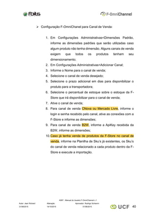 A097 - Manual do Usuário F-OmniChannel v.1
Autor: Jean Richard Alteração: Aprovador: Rodrigo Schiavini
4031/08/2015 14/10/2015 31/08/2015
 Configuração F-OmniChanel para Canal de Venda:
1. Em Configurações Administrativas<Dimensões Padrão,
informe as dimensões padrões que serão utilizadas caso
algum produto não tenha dimensão. Alguns canais de venda
exigem que todos os produtos tenham seu
dimensionamento;
2. Em Configurações Administrativas<Adicionar Canal;
3. Informe o Nome para o canal de venda;
4. Selecione o canal de venda desejado;
5. Selecione o prazo adicional em dias para disponibilizar o
produto para a transportadora;
6. Selecione o percentual de estoque sobre o estoque da F-
Store que irá disponibilizar para o canal de venda;
7. Ative o canal de venda;
8. Para canal de venda CNova ou Mercado Livre, informe o
login e senha recebido pelo canal, ative as conexões com a
F-Store e informe as dimensões;
9. Para canal de venda B2W, informe a ApiKey recebida da
B2W, informe as dimensões;
10.Caso já tenha venda de produtos da F-Store no canal de
venda, informe na Planilha de Sku’s já existentes, os Sku’s
do canal de venda relacionado a cada produto dentro da F-
Store e execute a importação.
 