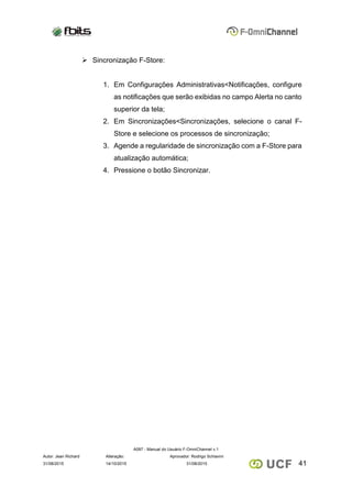 A097 - Manual do Usuário F-OmniChannel v.1
Autor: Jean Richard Alteração: Aprovador: Rodrigo Schiavini
4131/08/2015 14/10/2015 31/08/2015
 Sincronização F-Store:
1. Em Configurações Administrativas<Notificações, configure
as notificações que serão exibidas no campo Alerta no canto
superior da tela;
2. Em Sincronizações<Sincronizações, selecione o canal F-
Store e selecione os processos de sincronização;
3. Agende a regularidade de sincronização com a F-Store para
atualização automática;
4. Pressione o botão Sincronizar.
 