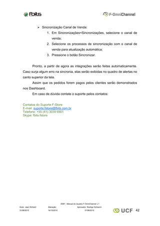 A097 - Manual do Usuário F-OmniChannel v.1
Autor: Jean Richard Alteração: Aprovador: Rodrigo Schiavini
4231/08/2015 14/10/2015 31/08/2015
 Sincronização Canal de Venda:
1. Em Sincronizações<Sincronizações, selecione o canal de
venda;
2. Selecione os processos de sincronização com o canal de
venda para atualização automática;
3. Pressione o botão Sincronizar.
Pronto, a partir de agora as integrações serão feitas automaticamente.
Caso surja algum erro na sincronia, elas serão exibidas no quadro de alertas no
canto superior da tela.
Assim que os pedidos forem pagos pelos clientes serão demonstrados
nos Dashboard.
Em caso de dúvida contate o suporte pelos contatos:
Contatos do Suporte F-Store
E-mail: suporte.fstore@fbits.com.br
Telefone: +55 (41) 3039 6901
Skype: fbits.fstore
 