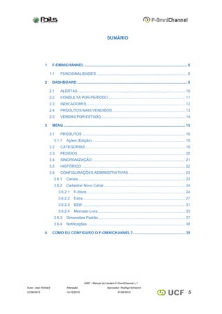 A097 - Manual do Usuário F-OmniChannel v.1
Autor: Jean Richard Alteração: Aprovador: Rodrigo Schiavini
531/08/2015 14/10/2015 31/08/2015
SUMÁRIO
1 F-OMNICHANNEL .................................................................................................... 6
1.1 FUNCIONALIDADES ........................................................................................ 8
2 DASHBOARD ........................................................................................................... 9
2.1 ALERTAS ........................................................................................................ 10
2.2 CONSULTA POR PERÍODO........................................................................... 11
2.3 INDICADORES................................................................................................ 12
2.4 PRODUTOS MAIS VENDIDOS....................................................................... 13
2.5 VENDAS POR ESTADO.................................................................................. 14
3 MENU ...................................................................................................................... 15
3.1 PRODUTOS .................................................................................................... 16
3.1.1 Ações (Edição)........................................................................................... 18
3.2 CATEGORIAS ................................................................................................. 19
3.3 PEDIDOS ........................................................................................................ 20
3.4 SINCRONIZAÇÃO........................................................................................... 21
3.5 HISTÓRICO..................................................................................................... 22
3.6 CONFIGURAÇÕES ADMINISTRATIVAS ....................................................... 23
3.6.1 Canais........................................................................................................ 23
3.6.2 Cadastrar Novo Canal ............................................................................... 24
3.6.2.1 F-Store................................................................................................ 24
3.6.2.2 Extra ................................................................................................... 27
3.6.2.3 B2W.................................................................................................... 31
3.6.2.4 Mercado Livre..................................................................................... 33
3.6.3 Dimensões Padrão .................................................................................... 37
3.6.4 Notificações ............................................................................................... 38
4 COMO EU CONFIGURO O F-OMNICHANNEL?................................................... 39
 