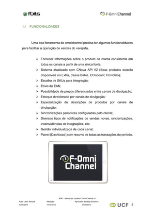 A097 - Manual do Usuário F-OmniChannel v.1
Autor: Jean Richard Alteração: Aprovador: Rodrigo Schiavini
831/08/2015 14/10/2015 31/08/2015
1.1 FUNCIONALIDADES
Uma boa ferramenta de omnichannel precisa ter algumas funcionalidades
para facilitar a operação de vendas do varejista.
 Fornecer informações sobre o produto de marca consistente em
todos os canais a partir de uma única fonte;
 Sistema atualizado com CNova API V2 (Seus produtos estarão
disponíveis no Extra, Casas Bahia, CDiscount, Pontofrio);
 Escolha de SKUs para integração;
 Envio de EAN;
 Possibilidade de preços diferenciados entre canais de divulgação;
 Estoque direcionado por canais de divulgação;
 Especialização de descrições de produtos por canais de
divulgação;
 Sincronizações periódicas configuradas pelo cliente;
 Diversos tipos de notificações de vendas novas, sincronizações,
inconsistências de integrações, etc;
 Gestão individualizada de cada canal;
 Painel (Dashboad) com resumo de todas as transações do período.
 