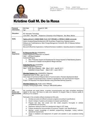 Kristine Gail M. De la Rosa
Personal
Information
Birth Date
Age
: August 23, 1985
: 30
Education BS Information Technology
June 2002 - May 2006 Polytechnic University of the Philippines Sta. Mesa, Manila
Skills Highly proficient in AS400 OS400, CLLE, CLP, RPG/400 and RPG/ILE, AS400 commands
System (Analysis/Design/Development), MS Visual Basic Programming, Database systems
Software and Tools/Experience: Aldon Change Management, Control-M, JIRA, IO Gateway Interface,
Connect Direct
Microsoft Office/Visio Applications, Software/Hardware Installation, Operating Systems Installations
Work
Experience
DL Resources Pte Ltd. (AS400/RPG),
Analyst Programmer (August 2011 to present)
Client : UOB Bank Singapore
Involvement/Projects:
 BAU / Production Support and Development for change requests for Retail Banking Systems
 Involvement in Disaster recovery/Branch Merger exercises
Solderfield Pte Ltd. (AS400/RPG)
Software Engineer/ Programmer
Client : OCBC Bank Singapore – RBK (May 3, 2010 - April 29, 2011)
Solderfield In-house Project (May 3, 2011 - June 3, 2011)
Silverlake Systems Inc. (AS400/RPG), Philippines
Programmer (June 16, 2006 – April 19, 2010)
Client: Bank of Commerce Philippine Bank of Communication, Premiere Development Bank
 Create Functional Document, Involved in development, UAT and Production Support
Project: CIF/Deposits/Time Deposit Modules using (Silverlake Banking Systems) ,
Silverlake Systems Inc. Kuala Lumpur, Malaysia
Company Training (August 2006) : Training on IBM AS/400 platform
Job
Duties and
Responsibiliti
es
We coordinate and assist clients, co-worker concerns/queries and make immediate resolutions
related to the issue. We focus on early error detection of program flaws to improve quality &
efficiency of our projects.
Participate in the complete software development life cycle.
 Develop accurate and efficient computer programs according to specifications
 Assist in design of systems and analysis of program specifications
 Prepare test data, test scripts and test coded programs thoroughly to validate
completeness and accuracy
 Regression testing for fixes from development stage to UAT stage
 Prepare development documentation (Functional, Program, User Specifications)
 Maintain current knowledge of standard programming languages, coding methods,
operational requirements
 Assist in installation and deployment of system and assisted in user acceptance testing
(UAT)
Tulip Garden,
#07-02, 3 Farrer Road,
Singapore 268818
Phone: +6596713030
E-mail: delarosa.kristine@gmail.com
 