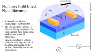 Nanowire Field Effect
Nano Biosensor
• Semiconductor channel
(nanowire) of the transistor.
• The semiconductor channel is
fabricated using nanomaterials
such a carbon nano tubes, metal
oxide nanowires or Si
nanowires.
• Very high surface to volume
radio and very large portion of
the atoms are located on the
surface. Extremely sensitive to
environment.
 