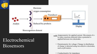 • Amperometric for applied current: Movement of e-
in redox reactions detected when a potential is
applied between two electrodes.
• Potentiometric for voltage: Change in distribution
of charge is detected using ion-selective electrodes,
such as pH-meters.
• Conductimetric for impedance
Electrochemical
Biosensors
 