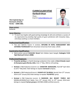 CURRICULAMVITAE
Darbesh khan
Phone :
Email Id: darbeshk@yahoo.com
728, Knightsbridge cir
Davenport, Orlando
Florida – 33896-5085.
Skype contact:
Darbeshk
Career Objective:
 To excel new heights with good working knowledge & skill and contribute a success of
my organization by providing high quality of guest satisfaction with innovative ideas,
and always working as a team members.
Professional Qualification:
 Two year diploma Course in aviation, DIPLOMA IN HOTEL MANAGEMENT AND
CATERING TECHNOLOGY from Annamalai University (Tamil nadu). (2014)
ExaminationQualification:
 Matriculation passed W.B.B.M.E Borad form Kolkata (west bangal), Kasbagola F.O.B
High Madrasah School. (2008)
Professional Exposure:
 Presently working as a food & beverage production (line cook) at Omni Orlando resort
At Champions gate (Florida, USA) , From 1st May 2016 to still working.
 Worked in F&B Production (Commi-I) at SHERATON BANGALORE, From 06th April 2015
to still 1st May 2016. hotel belongs to reputed starwood company.
 Worked in F&B Production(Commi-I) VIVANTA BY TAJ BEKAL (kerala) from 27th January
2014 to 26th January 2015.hotel belongs to reputed TAJ HOTELS group.
 Worked in F&B Production (commi- II). RADISSON BLU RESORT TEMPLE BAY
MAMALLAPURAM,(Tamil Nadu), from 13th January 2011 to 23th January 2014.hotel
belongs to reputed Carlson group(an ISO 9001:22000 certified concern).
 