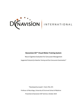 Dynavision D2™ Visual-Motor Training System
Neuro-Cognitive Evaluation for Concussion Management
Suggested Protocols for Baseline Testing and Post-Concussion Examination*
*Developed by Joseph F. Clark, PhD, ATC
Professor of Neurology, University of Cincinnati School of Medicine
Presented at Dynavision ADT Seminar, October 2014
 