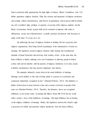 Illinois House Bill 0110 10
State is protected while guaranteeing the legal rights of citizens. Illinois Constitution, artic. I §3
further guarantees religious freedom, “[t]he free exercise and enjoyment of religious profession
and worship, without discrimination, shall forever be guaranteed, and no person shall be denied
any civil or political right, privilege or capacity, on account of his religious opinions; but the
liberty of conscience hereby secured shall not be construed to dispense with oaths or
affirmations, excuse acts of licentiousness, or justify practices inconsistent with the peace or
safety of the State.” Il. Const. art. I, §3.
By addressing the issue of religious freedom in drafting this law to prevent such
religious organizations from being forced to participate in the solemnization of same-sex
marriage, this legislation protects religious freedom while meeting the Constitutional
demands of Equal Protection and surviving strict scrutiny review. At the same time, the
State of Illinois is further adhering to its own Constitution in allowing people to believe
as they wish and not interfere with the practice of religious institutions in its state, except
in limited circumstances that may present a legitimate state interest.
The argument ultimately comes down to the actual definition of marriage.
Marriage can be defined as “the state of being united to a person of a consensual and
contractual relationship recognized by law.” (Merriam-Webster, 2013). The definition is
further broken down to mean between a man and a woman or between to people of the
same sex. (Merriam-Webster, 2013). Therefore, the dictionary shows two recognized
definitions in our society today. In passing this Illinois House Bill 0110, the law would
reflect society’s views of the definitions of marriage. This legal definition has no bearing
on the religious definition of marriage. Rather, this legislation protects the Church’s right
to proceed in its beliefs and operation without interference from the State of Illinois,
 