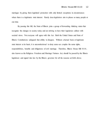 Illinois House Bill 0110 12
marriages by giving them legislated protection with only limited exceptions in circumstances
where there is a legitimate state interest. Rarely does legislation aim to please so many people at
one time.
By passing this bill, the State of Illinois joins a group of forwarding thinking states that
recognize the changes in society today and are striving to have their legislation adhere with
societal views. Not everyone will agree with this Act. Both the United States and State of
Illinois Constitutions safeguard that ability to disagree. Without a factual basis or legitimate
state interest at its heart, it is unconstitutional to deny same-sex couples the same rights,
responsibilities, benefits and obligations of civil marriage. Therefore, Illinois House Bill 0110 ,
also known as the Religious Freedom and Marriage Fairness Act, should be passed by the Illinois
legislature and signed into law by the Illinois governor for all the reasons set forth above.
 