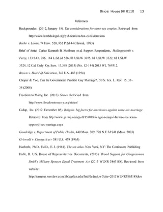 Illinois House Bill 0110 13
References
Backgrounder. (2012, January 18). Tax considerations for same-sex couples. Retrieved from
http://www.lambdalegal.org/publications/tax-considerations
Baehr v. Lewin, 74 Haw. 520, 852 P.2d 44 (Hawaii, 1993)
Brief of Amici Curiae Kenneth B. Mehlman et al. Support Respondents, Hollingsworth v.
Perry, 133 S.Ct. 786, 184 L.Ed.2d 526, 81 USLW 3075, 81 USLW 3322, 81 USLW
3324, 12 Cal. Daily Op. Serv. 13,398 (2013) (No. 12-144) 2013 WL 769312.
Brown v. Board of Education, 347 U.S. 483 (1954)
Choper & Yoo, Can the Government Prohibit Gay Marriage?, 50 S. Tex. L. Rev. 15, 33-
34 (2008)
Freedom to Marry, Inc. (2013). States. Retrieved from
http://www.freedomtomarry.org/states/
Gallup, Inc. (2012, December 05). Religion big factor for americans against same-sex marriage.
Retrieved from http://www.gallup.com/poll/159089/religion-major-factor-americans-
opposed-sex-marriage.aspx
Goodridge v. Department of Public Health, 440 Mass. 309, 798 N.E.2d 941 (Mass. 2003)
Griswold v. Connecticut - 381 U.S. 479 (1965)
Haeberle, Ph.D., Ed.D., E. J. (1981). The sex atlas. New York, NY: The Continuum Publishing
Halle, B. U.S. House of Representatives Documents, (2013). Broad Support for Congressman
Smith's Military Spouses Equal Treatment Act (2013 WLNR 3863188). Retrieved from
website:
http://campus.westlaw.com.lib.kaplan.edu/find/default.wl?cite=2013WLNR3863188&rs
 