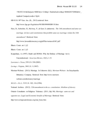 Illinois House Bill 0110 14
=WLW13.01&findjuris=00001&vr=2.0&rp=/find/default.wl&sp=0040428372000&fn=_
top&mt=CampusLaw&sv=Split
HB 0110. 98th Gen. Ass. (IL., 2013) retrieved from
http://www.ilga.gov/legislation/98/HB/09800HB0110.htm
Hess, D., Schweber, H., McAvoy, P., & Karr, S. (unknown). The 14th amendment and same-sex
marriage. do laws and constitutions that prohibit same-sex marriage violate the 14th
amendment?. Retrieved from
http://www.lawanddemocracy.org/pdffiles/samesexSAC.pdf
Illinois Const. art. I, §2
Illinois Const. art. I, §3
Koppelman, A. (1997). Dumb and DOMA: Why the Defense of Marriage Act is
Unconstitutional. Iowa Law Review, 83(1), 1-31
Lawrence v. Texas, 539 U.S. 558 (2003)
Loving v. Virginia, 388 U.S. 1 (1967)
Merriam-Webster. (2013). Marriage. In Unknown (Ed.), Merriam-Webster. An Encyclopedia
Britannica Company. Retrieved from http://www.merriam-
webster.com/dictionary/marriage
M.L.B. v. S.L.J., 519 U.S. 102, 116 (1996)
National Archives. (2012). 13th amendment to the u.s. constitution: Abolition of slavery.
Ontario Consultants on Religious Tolerance. (2011, July 04). Marriage: same-sex and
opposite-sex; Legal and Economic benefits of Marriage. Retrieved from
http://www.religioustolerance.org/mar_bene.htm
 