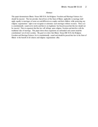 Illinois House Bill 0110 2
Abstract
This paper demonstrates Illinois House Bill 0110, the Religious Freedom and Marriage Fairness Act
should be enacted. This law provides that all laws of the State of Illinois applicable to marriage shall
apply equally to marriages of same-sex and different-sex couples and their children while protecting any
religious organizations’ right to not recognize or solemnize such marriages without recourse. This is act
is constitutionally sound on its merits and there is no legitimate fact based reason that this law should not
be enacted. There is argument that this law will infringe upon religious freedom and interfere with the
traditional idea of marriage. This paper shows these arguments are unfounded and cannot stand the
constitutional test of strict scrutiny. My goal is to show that Illinois House Bill 0110, the Religious
Freedom and Marriage Fairness Act is constitutionally sound and should be passed into law in the State of
Illinois to the benefit of all citizens and religious organizations alike.
 