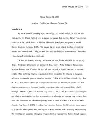 Illinois House Bill 0110 3
Illinois House Bill 0110
Religious Freedom and Marriage Fairness Act
Introduction
We live in an every changing world and society. As society evolves, so must the law.
Historically, the United States is slow to change but change does happen. Slavery was once an
institution in the United States. In 1865 the Thirteenth Amendment was passed to abolish
slavery. (National Archives, 2012). This change did not come without its share of emotional
conflict on a national scale. Today, we look back and see slavery as an abomination. As societal
views changed, so did the law of the land.
The issue of same-sex marriage has become the next frontier of change for our society.
Illinois Republican Greg Harris has introduced House Bill 0110, the Religious Freedom and
Marriage Fairness Act. If passed, this Act will give recognition to civil marriage for same-sex
couples while protecting religious organizations from prosecution for refusing to recognize,
solemnize or otherwise promote same-sex marriage. .” H.B. 0110, 98th Gen. Assemb. Reg. Sess.
(Il. 2013). The purpose of this bill is to “provide same-sex and different-sex couples and their
children equal access to the status, benefits, protections, rights and responsibilities of civil
marriage.” H.B. 0110, 98th Gen. Assemb. Reg. Sess. (Il. 2013). This Bill further does not require
any religious denomination or their representatives to solemnize any marriage and protects them
from civil, administrative, or criminal penalty, claim or cause of action. H.B. 0110, 98th Gen.
Assemb. Reg. Sess. (Il. 2013). In striking this precarious balance, this bill can give equal access
to the benefits of recognized civil marriage to same-sex couples while protecting and supporting
the Constitutional guarantee of religious freedom to those organizations that so strongly oppose
 