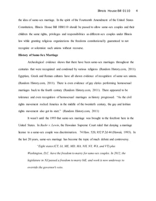 Illinois House Bill 0110 4
the idea of same-sex marriage. In the spirit of the Fourteenth Amendment of the United States
Constitution, Illinois House Bill HB0110 should be passed to allow same-sex couples and their
children the same rights, privileges and responsibilities as different-sex couples under Illinois
law while granting religious organizations the freedoms constitutionally guaranteed to not
recognize or solemnize such unions without recourse.
History of Same-Sex Marriage
Archeological evidence shows that there have been same-sex marriages throughout the
centuries that were recognized and condoned by various religions (Random History.com, 2011).
Egyptian, Greek and Roman cultures have all shown evidence of recognition of same-sex unions.
(Random History.com, 2011). There is even evidence of gay clerics performing homosexual
marriages back to the fourth century (Random History.com, 2011). There appeared to be
tolerance and even recognition of homosexual marriages as history progressed. “As the civil
rights movement rocked America in the middle of the twentieth century, the gay and lesbian
rights movement also got its start.” (Random History.com, 2011)
It wasn’t until the 1993 that same-sex marriage was brought to the forefront here in the
United States. In Baehr v. Lewin, the Hawaiian Supreme Court ruled that denying a marriage
license to a same-sex couple was discrimination. 74 Haw. 520, 852 P.2d 44 (Hawaii, 1993). In
the last 20 years, same-sex marriage has become the topic of much debate and controversy.
“Eight states (CT, IA, ME, MD, MA, NH, NY, WA, and VT) plus
Washington, D.C. have the freedom to marry for same-sex couples. In 2012, the
legislature in NJ passed a freedom to marry bill, and work is now underway to
override the governor's veto.
 
