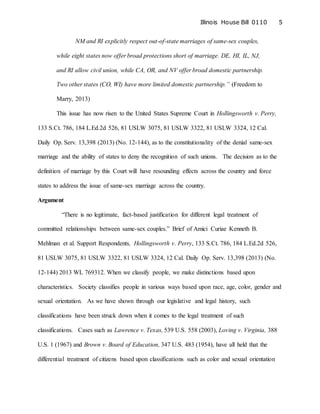 Illinois House Bill 0110 5
NM and RI explicitly respect out-of-state marriages of same-sex couples,
while eight states now offer broad protections short of marriage. DE, HI, IL, NJ,
and RI allow civil union, while CA, OR, and NV offer broad domestic partnership.
Two other states (CO, WI) have more limited domestic partnership.” (Freedom to
Marry, 2013)
This issue has now risen to the United States Supreme Court in Hollingsworth v. Perry,
133 S.Ct. 786, 184 L.Ed.2d 526, 81 USLW 3075, 81 USLW 3322, 81 USLW 3324, 12 Cal.
Daily Op. Serv. 13,398 (2013) (No. 12-144), as to the constitutionality of the denial same-sex
marriage and the ability of states to deny the recognition of such unions. The decision as to the
definition of marriage by this Court will have resounding effects across the country and force
states to address the issue of same-sex marriage across the country.
Argument
“There is no legitimate, fact-based justification for different legal treatment of
committed relationships between same-sex couples.” Brief of Amici Curiae Kenneth B.
Mehlman et al. Support Respondents, Hollingsworth v. Perry, 133 S.Ct. 786, 184 L.Ed.2d 526,
81 USLW 3075, 81 USLW 3322, 81 USLW 3324, 12 Cal. Daily Op. Serv. 13,398 (2013) (No.
12-144) 2013 WL 769312. When we classify people, we make distinctions based upon
characteristics. Society classifies people in various ways based upon race, age, color, gender and
sexual orientation. As we have shown through our legislative and legal history, such
classifications have been struck down when it comes to the legal treatment of such
classifications. Cases such as Lawrence v. Texas, 539 U.S. 558 (2003), Loving v. Virginia, 388
U.S. 1 (1967) and Brown v. Board of Education, 347 U.S. 483 (1954), have all held that the
differential treatment of citizens based upon classifications such as color and sexual orientation
 