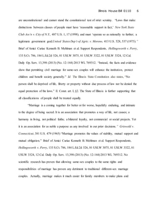 Illinois House Bill 0110 6
are unconstitutional and cannot stand the constitutional test of strict scrutiny. “Laws that make
distinctions between classes of people must have ‘reasonable support in fact,’ New York State
Club Ass’n v. City of N.Y., 487 U.S. 1, 17 (1998), and must ‘operate so as rationally to further; a
legitimate government goal,United States Dep’t of Agric. v. Moreno, 413 U.S. 528, 537 (1973).”
Brief of Amici Curiae Kenneth B. Mehlman et al. Support Respondents, Hollingsworth v. Perry,
133 S.Ct. 786, 184 L.Ed.2d 526, 81 USLW 3075, 81 USLW 3322, 81 USLW 3324, 12 Cal.
Daily Op. Serv. 13,398 (2013) (No. 12-144) 2013 WL 769312. “Instead, the facts and evidence
show that permitting civil marriage for same-sex couples will enhance the institution, protect
children and benefit society generally.” Id. The Illinois State Constitution also states, “No
person shall be deprived of life, liberty or property without due process of law nor be denied the
equal protection of the laws.” Il. Const. art. I, §2. The State of Illinois is further supporting that
all classifications of people shall be treated equally.
“Marriage is a coming together for better or for worse, hopefully enduring, and intimate
to the degree of being sacred. It is an association that promotes a way of life, not causes; a
harmony in living, not political faiths; a bilateral loyalty, not commercial or social projects. Yet
it is an association for as noble a purpose as any involved in our prior decisions.” Griswold v.
Connecticut, 381 U.S. 479 (1965) “Marriage promotes the values of stability, mutual support and
mutual obligation.” Brief of Amici Curiae Kenneth B. Mehlman et al. Support Respondents,
Hollingsworth v. Perry, 133 S.Ct. 786, 184 L.Ed.2d 526, 81 USLW 3075, 81 USLW 3322, 81
USLW 3324, 12 Cal. Daily Op. Serv. 13,398 (2013) (No. 12-144) 2013 WL 769312. No
scientific research has proven that allowing same-sex couples to the same rights and
responsibilities of marriage has proven any detriment to traditional different-sex marriage
couples. Actually, marriage makes it much easier for family members to make plans and
 