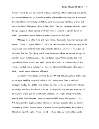 Illinois House Bill 0110 7
decisions without the need for additional assistance or expense. “Stable relationship may produce
more personal income and less demands on welfare and unemployment programs; it may create
the best conditions for the rearing of children; and it may encourage individuals to invest and
save for the future” Id.( quoting Choper & Yoo, 2008). Therefore, by denying same-sex couples
the legal recognition of civil marriage/civil union there is a creation of a greater burden on
families, governmental system and courts against the greater societal goals.
“Marriage is one of the ‘basic civil rights of man,’ fundamental to our very existence and
survival.” Loving v. Virginia, 388 U.S. 1 (1967) The choice to marry and whom we marry are all
very personal issues, not in the realm of governmental intrusion. Lawrence v. Texas, 539 U.S.
558 (2003), held that “[t]he liberty upheld by the Constitution allows homosexuals the right to
make this choice” to be homosexual. The court further stated, “When sexuality finds overt
expression in intimate conduct with another person, the conduct can be but one element in a
personal bond that is more enduring.” Id. This point adheres to the foundation of the goals of
stability, mutual support and mutual obligation.
As society’s views change, so should the law. “Overall, 53% of Americans believe same-
sex marriages should be recognized by law as valid, with the same rights as traditional
marriages.” (Gallup, Inc., 2012) These statistics show that society has an acceptance of same-
sex marriage that should be reflected in the law. In recognizing these marriages in the eyes of
the law, these couples gain the same benefits of different-sex couples through tax benefits,
property rights, health insurance, retirement assets and child rearing. (Backgrounder, 2012).
With these guarantees in place, families of same-sex marriages can make plans and function
independently without the extra burden of attorney fees and special planning not required of
different-sex married couples. “Some—not all—of these rights and responsibilities can be
 