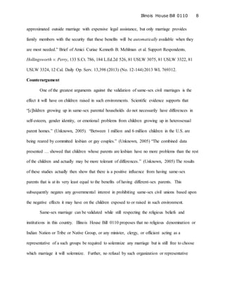 Illinois House Bill 0110 8
approximated outside marriage with expensive legal assistance, but only marriage provides
family members with the security that these benefits will be automatically available when they
are most needed.” Brief of Amici Curiae Kenneth B. Mehlman et al. Support Respondents,
Hollingsworth v. Perry, 133 S.Ct. 786, 184 L.Ed.2d 526, 81 USLW 3075, 81 USLW 3322, 81
USLW 3324, 12 Cal. Daily Op. Serv. 13,398 (2013) (No. 12-144) 2013 WL 769312.
Counterargument
One of the greatest arguments against the validation of same-sex civil marriages is the
effect it will have on children raised in such environments. Scientific evidence supports that
“[c]hildren growing up in same-sex parental households do not necessarily have differences in
self-esteem, gender identity, or emotional problems from children growing up in heterosexual
parent homes.” (Unknown, 2005). “Between 1 million and 6 million children in the U.S. are
being reared by committed lesbian or gay couples.” (Unknown, 2005) “The combined data
presented … showed that children whose parents are lesbian have no more problems than the rest
of the children and actually may be more tolerant of differences.” (Unknown, 2005) The results
of these studies actually then show that there is a positive influence from having same-sex
parents that is at its very least equal to the benefits of having different-sex parents. This
subsequently negates any governmental interest in prohibiting same-sex civil unions based upon
the negative effects it may have on the children exposed to or raised in such environment.
Same-sex marriage can be validated while still respecting the religious beliefs and
institutions in this country. Illinois House Bill 0110 proposes that no religious denomination or
Indian Nation or Tribe or Native Group, or any minister, clergy, or officiant acting as a
representative of a such groups be required to solemnize any marriage but is still free to choose
which marriage it will solemnize. Further, no refusal by such organization or representative
 