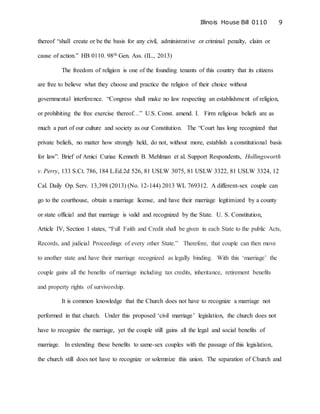 Illinois House Bill 0110 9
thereof “shall create or be the basis for any civil, administrative or criminal penalty, claim or
cause of action.” HB 0110. 98th Gen. Ass. (IL., 2013)
The freedom of religion is one of the founding tenants of this country that its citizens
are free to believe what they choose and practice the religion of their choice without
governmental interference. “Congress shall make no law respecting an establishment of religion,
or prohibiting the free exercise thereof…” U.S. Const. amend. I. Firm religious beliefs are as
much a part of our culture and society as our Constitution. The “Court has long recognized that
private beliefs, no matter how strongly held, do not, without more, establish a constitutional basis
for law”. Brief of Amici Curiae Kenneth B. Mehlman et al. Support Respondents, Hollingsworth
v. Perry, 133 S.Ct. 786, 184 L.Ed.2d 526, 81 USLW 3075, 81 USLW 3322, 81 USLW 3324, 12
Cal. Daily Op. Serv. 13,398 (2013) (No. 12-144) 2013 WL 769312. A different-sex couple can
go to the courthouse, obtain a marriage license, and have their marriage legitimized by a county
or state official and that marriage is valid and recognized by the State. U. S. Constitution,
Article IV, Section 1 states, “Full Faith and Credit shall be given in each State to the public Acts,
Records, and judicial Proceedings of every other State.” Therefore, that couple can then move
to another state and have their marriage recognized as legally binding. With this ‘marriage’ the
couple gains all the benefits of marriage including tax credits, inheritance, retirement benefits
and property rights of survivorship.
It is common knowledge that the Church does not have to recognize a marriage not
performed in that church. Under this proposed ‘civil marriage’ legislation, the church does not
have to recognize the marriage, yet the couple still gains all the legal and social benefits of
marriage. In extending these benefits to same-sex couples with the passage of this legislation,
the church still does not have to recognize or solemnize this union. The separation of Church and
 