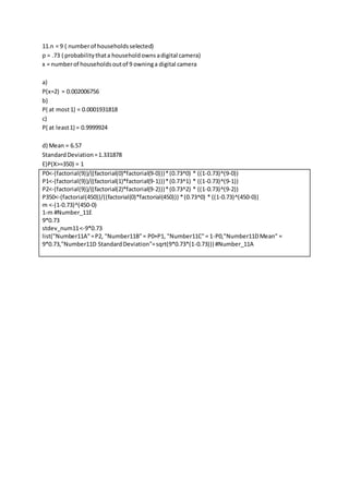 11.n = 9 ( numberof householdsselected)
p = .73 ( probabilitythata householdownsadigital camera)
x = numberof householdsoutof 9 owninga digital camera
a)
P(x=2) = 0.002006756
b)
P( at most1) = 0.0001931818
c)
P( at least1) = 0.9999924
d) Mean = 6.57
StandardDeviation=1.331878
E)P(X>=350) = 1
P0<-(factorial(9))/((factorial(0)*factorial(9-0)))*(0.73^0) * ((1-0.73)^(9-0))
P1<-(factorial(9))/((factorial(1)*factorial(9-1)))*(0.73^1) * ((1-0.73)^(9-1))
P2<-(factorial(9))/((factorial(2)*factorial(9-2)))*(0.73^2) * ((1-0.73)^(9-2))
P350<-(factorial(450))/((factorial(0)*factorial(450))) *(0.73^0) * ((1-0.73)^(450-0))
m <-(1-0.73)^(450-0)
1-m #Number_11E
9*0.73
stdev_num11<-9*0.73
list("Number11A"=P2, "Number11B"= P0+P1, "Number11C"= 1-P0,"Number11DMean" =
9*0.73,"Number11D StandardDeviation"=sqrt(9*0.73*(1-0.73))) #Number_11A
 