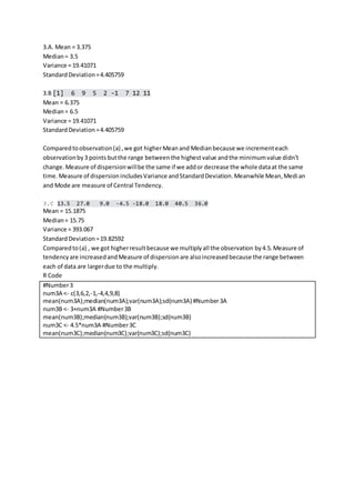 3.A. Mean = 3.375
Median= 3.5
Variance = 19.41071
StandardDeviation=4.405759
3.B [1] 6 9 5 2 -1 7 12 11
Mean = 6.375
Median= 6.5
Variance = 19.41071
StandardDeviation=4.405759
Comparedtoobservation(a) ,we got higherMeanand Medianbecause we incrementeach
observationby3 points butthe range betweenthe highestvalue andthe minimumvalue didn’t
change. Measure of dispersionwillbe the same if we addor decrease the whole dataat the same
time.Measure of dispersionincludesVariance andStandardDeviation.Meanwhile Mean,Median
and Mode are measure of Central Tendency.
3.C 13.5 27.0 9.0 -4.5 -18.0 18.0 40.5 36.0
Mean = 15.1875
Median= 15.75
Variance = 393.067
StandardDeviation=19.82592
Comparedto(a) , we got higherresultbecause we multiplyall the observation by4.5.Measure of
tendencyare increasedandMeasure of dispersionare alsoincreasedbecause the range between
each of data are largerdue to the multiply.
R Code
#Number3
num3A <- c(3,6,2,-1,-4,4,9,8)
mean(num3A);median(num3A);var(num3A);sd(num3A) #Number3A
num3B <- 3+num3A #Number3B
mean(num3B);median(num3B);var(num3B);sd(num3B)
num3C <- 4.5*num3A #Number3C
mean(num3C);median(num3C);var(num3C);sd(num3C)
 