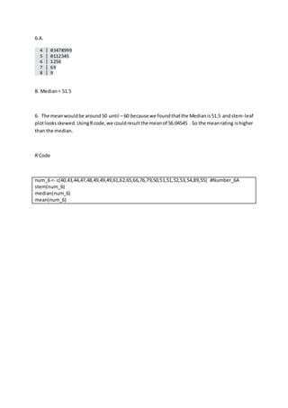6.A.
4 | 03478999
5 | 0112345
6 | 1256
7 | 69
8 | 9
B. Median= 51.5
6. The meanwouldbe around50 until – 60 because we foundthatthe Medianis51.5 andstem-leaf
plotlooksskewed.UsingRcode,we couldresultthe meanof 56.04545 . So the meanrating ishigher
than the median.
R Code
num_6 <- c(40,43,44,47,48,49,49,49,61,62,65,66,76,79,50,51,51,52,53,54,89,55) #Number_6A
stem(num_6)
median(num_6)
mean(num_6)
 
