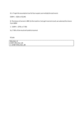 8. A. To get the assumptiontrue forfoursuspect,we multiplyforeachevent.
0.98^4 = .9224 or 92.24%
B. The chance of correct is 98% forthe machine.Soto get incorrectresult,we substractthe chance
from100%l
1 - 0.98^4 = .0776 or 7.76%
So,7.76% of the resultwill yieldtoincorrect
R Code
#Number_8
0.98^4 #Number_8A
1- (0.98)^4 #Number_8B
 