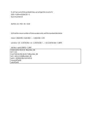 9. a) If we sumall the probabilities,we will getthe resultof 1
0.05 + 0.20+x+0.35+0.10 =1
So,X must be 0.3
(b) P(X> 3) = P(X= 4) = 0.10
(c) Findthe meannumberof cheesecakessold,andthe standarddeviation
mean= (0)(0.05) + (1)(0.20) + ... + (4)(0.10) = 2.25
variance = (0 - 2.25)²(0.05) + (1 - 2.25)²(0.20) + ...+ (4-2.25)²(0.10) = 1.0875
std dev= sqrt(1.0875) = 1.043
0.05+0.20+0.35+0.10 #Number_9A
0.7 + 0.3
list("P(X>3)=P(X=4)=0.1") #Number_9B
x9 <- c(0,1,2,3,4)#Number_9C
px9 <- c(0.05,0.20,0.3,0.35,0.1)
mean(x9*px9)
sd(x9*px9)
 