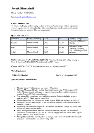 Jayesh Bhanushali
Mobile Number: +919892588112
Email: Jayesh_gajra@hotmail.com.
CAREER OBJECTIVE:
To obtain a challenging and rewarding position in Network Administration with an organization
which recognizes my true potential and provides me sufficient avenues for professional growth
through nurturing my technical skills and competencies.
QUALIFICATIONS:
Academics Board/University Year % School/College
B.Com Mumbai Board 2013 43.57
University of Mumbai,
Mumbai
H.S.C Mumbai Board 2009 49.50
D.J.DoshiGurukul
Jr.College (Mumbai).
S.S.C. Mumbai Board 2007 51.69
R.N.Gandhi High School
(Mumbai).
Skill Set: ComptiA A+, N+, ICND 1 & 2 (CCNA) – Complete Routing & Switching training on
Cisco devices from NIIT and CCNP in Switching from RST Forum.
Course: - GNIM – GNIIT in Networks and Infrastructure Management (NIIT).
Work Experience :
NIIT LTD (Mumbai) July/2014 – September/2015
Systems / Network Administrator
 Maintain Centre IT infrastructure and ensure 100% uptime.
 Maintain, Manage and Deploy multiple Operating Systems using WDS services on 60+
nodes. Manage,maintain and support a separate machine and network infrastructure to
conduct Pearson VUE international exams
 Sole responsibility to maintain Network Infrastructure at the centre including servers,
switches, VSAT - Cloud sessions connectivity ,
 Manage Centre Wireless Infrastructure having multiple SSIDs and segments on single AP.
 Manage L2 switches with multiple VLans for different segments within same network and
maintain L3 switch.
 Fresh setup Server OS and configure RAID controller and drivers. Manage and secure NAS
storage and shared network drives.
 Install, manage and maintain Windows Servers and virtualize Multiple servers on same.
Create user accounts, DHCP, DNS and AD Services, Deploy Antivirus and Windows Update
patches published from WSUS servers.
 Manage Microsoft TMG firewall polices to manage access to un-authorised web traffic and
connect to Central database and services using VPN.
 