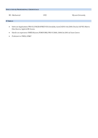 EDUCATION & PROFESSIONAL CREDENTIALS
BE - Mechanical 1995 MysoreUniversity
IT SKILLS
 SoftwareApplications:PRO-E;UNIGRAPHICS NX3;Intralink; AutoCADR 14 & 2000; Oracle; SAP R3; Matrix
One; Enovia; Agile & MS Access
 Hands-on experience: SMED; Kaizen; POKEYOKE; PRO-E 2000i, 2000i2 & 2001 & Team Centre
 Proficient in: FMEA; GD&T
 