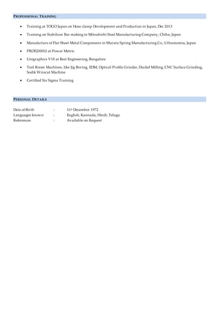 PROFESSIONAL TRAINING
 Training at TOGO Japan on Hose clamp Development and Production in Japan, Dec 2013
 Training on Stabilizer Bar making in Mitsubishi Steel Manufacturing Company, Chiba, Japan
 Manufacture of Flat Sheet Metal Components in Murata Spring Manufacturing Co., Uthsonomia, Japan
 PROE2000i2 at Power Metric
 Unigraphics V18 at Best Engineering, Bangalore
 Tool Room Machines, like Jig Boring, EDM, Optical Profile Grinder, Duckel Milling, CNC Surface Grinding,
Sodik Wirecut Machine
 Certified Six Sigma Training
PERSONAL DETAILS
Date of Birth : 11th December 1972
Languages known : English, Kannada, Hindi, Telugu
References : Available on Request
 