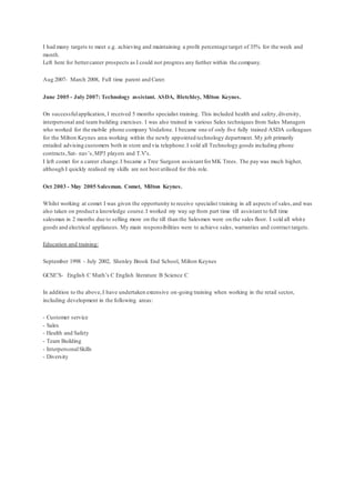 I had many targets to meet e.g. achieving and maintaining a profit percentage target of 35% for the week and
month.
Left here for bettercareer prospects as I could not progress any further within the company.
Aug 2007- March 2008, Full time parent and Carer.
June 2005 - July 2007: Technology assistant. ASDA, Bletchley, Milton Keynes.
On successfulapplication, I received 5 months specialist training. This included health and safety,diversity,
interpersonal and team building exercises. I was also trained in various Sales techniques from Sales Managers
who worked for the mobile phone company Vodafone. I became one of only five fully trained ASDA colleagues
for the Milton Keynes area working within the newly appointed technology department. My job primarily
entailed advising customers both in store and via telephone.I sold all Technology goods including phone
contracts,Sat- nav’s,MP3 players and T.V’s.
I left comet for a career change.I became a Tree Surgeon assistant forMK Trees. The pay was much higher,
although I quickly realised my skills are not best utilised for this role.
Oct 2003 - May 2005 Salesman. Comet, Milton Keynes.
Whilst working at comet I was given the opportunity to receive specialist training in all aspects of sales,and was
also taken on product a knowledge course.I worked my way up from part time till assistant to full time
salesman in 2 months due to selling more on the till than the Salesmen were on the sales floor. I sold all white
goods and electrical appliances. My main responsibilities were to achieve sales, warranties and contract targets.
Education and training:
September 1998 - July 2002, Shenley Brook End School, Milton Keynes
GCSE’S- English C Math’s C English literature B Science C
In addition to the above,I have undertaken extensive on-going training when working in the retail sector,
including development in the following areas:
- Customer service
- Sales
- Health and Safety
- Team Building
- InterpersonalSkills
- Diversity
 