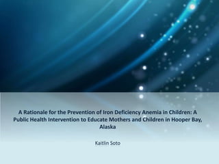 A Rationale for the Prevention of Iron Deficiency Anemia in Children: A
Public Health Intervention to Educate Mothers and Children in Hooper Bay,
Alaska
Kaitlin Soto
 