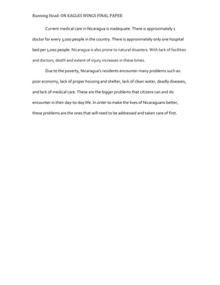 Running Head: ON EAGLES WINGS FINAL PAPER
Current medical care in Nicaragua is inadequate. There is approximately 1
doctor for every 3,000 people in the country. There is approximately only one hospital
bed per 1,000 people. Nicaragua is also prone to natural disasters. With lack of facilities
and doctors, death and extent of injury increases in these times.
Due to the poverty, Nicaragua’s residents encounter many problems such as:
poor economy, lack of proper housing and shelter, lack of clean water, deadly diseases,
and lack of medical care. These are the bigger problems that citizens can and do
encounter in their day-to-day life. In order to make the lives of Nicaraguans better,
these problems are the ones that will need to be addressed and taken care of first.
 