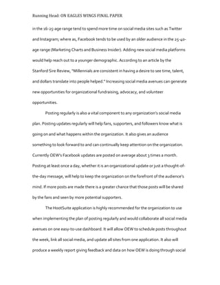 Running Head: ON EAGLES WINGS FINAL PAPER
in the 16-25-age range tend to spend more time on social media sites such as Twitter
and Instagram; where as, Facebook tends to be used by an older audience in the 25-40-
age range (Marketing Charts and Business Insider). Adding new social media platforms
would help reach out to a younger demographic. According to an article by the
Stanford Sire Review, “Millennials are consistent in having a desire to see time, talent,
and dollars translate into people helped.” Increasing social media avenues can generate
new opportunities for organizational fundraising, advocacy, and volunteer
opportunities.
Posting regularly is also a vital component to any organization’s social media
plan. Posting updates regularly will help fans, supporters, and followers know what is
going on and what happens within the organization. It also gives an audience
something to look forward to and can continually keep attention on the organization.
Currently OEW’s Facebook updates are posted on average about 3 times a month.
Posting at least once a day, whether it is an organizational update or just a thought-of-
the-day message, will help to keep the organization on the forefront of the audience’s
mind. If more posts are made there is a greater chance that those posts will be shared
by the fans and seen by more potential supporters.
The HootSuite application is highly recommended for the organization to use
when implementing the plan of posting regularly and would collaborate all social media
avenues on one easy-to-use dashboard. It will allow OEW to schedule posts throughout
the week, link all social media, and update all sites from one application. It also will
produce a weekly report giving feedback and data on how OEW is doing through social
 