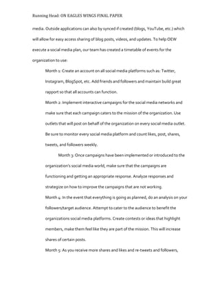Running Head: ON EAGLES WINGS FINAL PAPER
media. Outside applications can also by synced if created (blogs, YouTube, etc.) which
will allow for easy access sharing of blog posts, videos, and updates. To help OEW
execute a social media plan, our team has created a timetable of events for the
organization to use:
Month 1: Create an account on all social media platforms such as: Twitter,
Instagram, BlogSpot, etc. Add friends and followers and maintain build great
rapport so that all accounts can function.
Month 2: Implement interactive campaigns for the social media networks and
make sure that each campaign caters to the mission of the organization. Use
outlets that will post on behalf of the organization on every social media outlet.
Be sure to monitor every social media platform and count likes, post, shares,
tweets, and followers weekly.
Month 3: Once campaigns have been implemented or introduced to the
organization’s social media world, make sure that the campaigns are
functioning and getting an appropriate response. Analyze responses and
strategize on how to improve the campaigns that are not working.
Month 4: In the event that everything is going as planned, do an analysis on your
followers/target audience. Attempt to cater to the audience to benefit the
organizations social media platforms. Create contests or ideas that highlight
members, make them feel like they are part of the mission. This will increase
shares of certain posts.
Month 5: As you receive more shares and likes and re-tweets and followers,
 